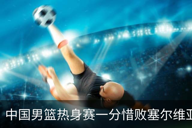 中国男篮热身赛一分惜败塞尔维亚KK FMP俱乐部队