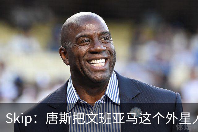Skip：唐斯把文班亚马这个外星人打成了地球人 他不像切特怕文班